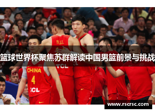 篮球世界杯聚焦苏群解读中国男篮前景与挑战
