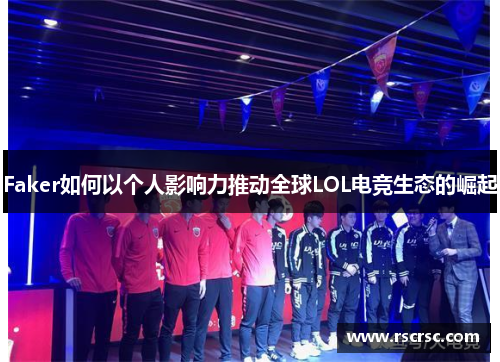 Faker如何以个人影响力推动全球LOL电竞生态的崛起