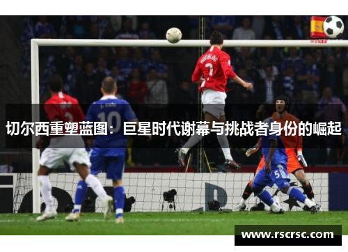 切尔西重塑蓝图：巨星时代谢幕与挑战者身份的崛起