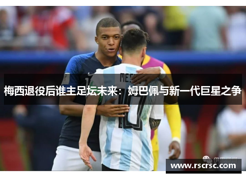 梅西退役后谁主足坛未来：姆巴佩与新一代巨星之争