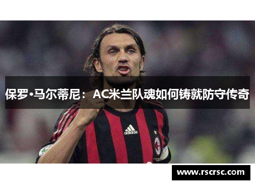 保罗·马尔蒂尼：AC米兰队魂如何铸就防守传奇