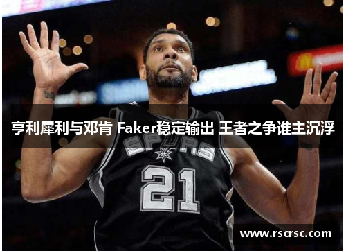 亨利犀利与邓肯 Faker稳定输出 王者之争谁主沉浮