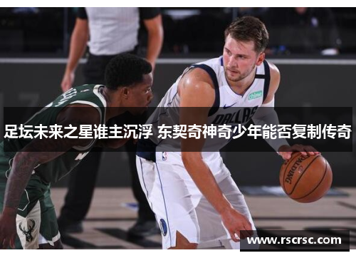 足坛未来之星谁主沉浮 东契奇神奇少年能否复制传奇