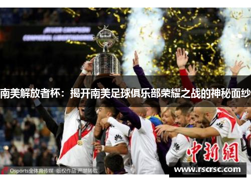 南美解放者杯：揭开南美足球俱乐部荣耀之战的神秘面纱