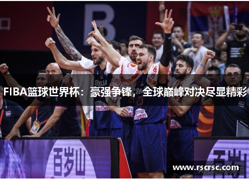 FIBA篮球世界杯：豪强争锋，全球巅峰对决尽显精彩