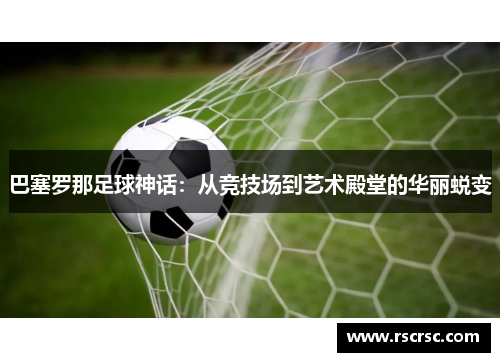 巴塞罗那足球神话：从竞技场到艺术殿堂的华丽蜕变