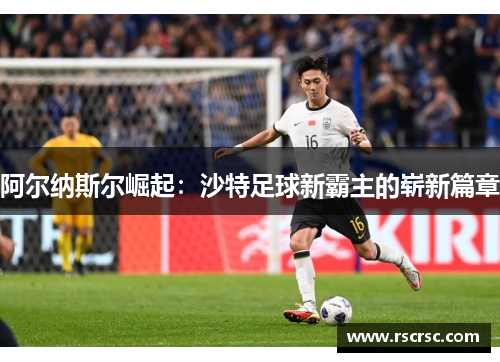 阿尔纳斯尔崛起：沙特足球新霸主的崭新篇章