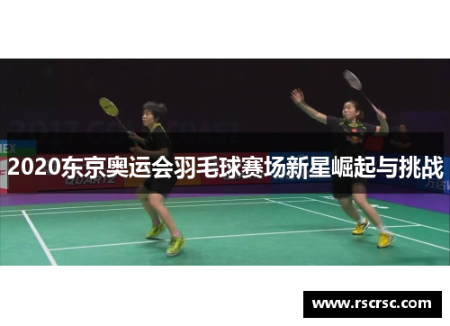 2020东京奥运会羽毛球赛场新星崛起与挑战